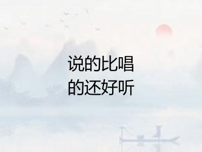说的比唱的还好听 说的比唱的还好听